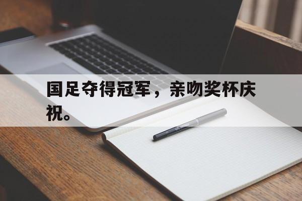 官网入口-国足夺得冠军，亲吻奖杯庆祝。