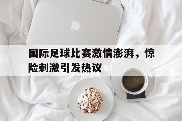 国际足球比赛激情澎湃，惊险刺激引发热议