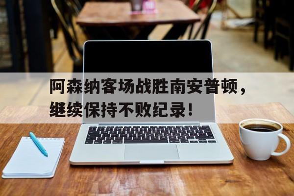 阿森纳客场战胜南安普顿，继续保持不败纪录！